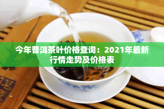 今年普洱茶叶价格查询：2021年最新行情走势及价格表