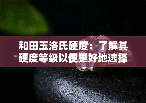 和田玉洛氏硬度：了解其硬度等级以便更好地选择、保养和鉴定玉石