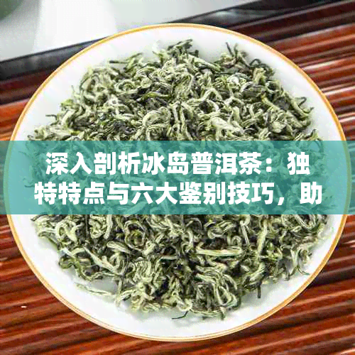 深入剖析冰岛普洱茶：独特特点与六大鉴别技巧，助您轻松辨别真品！