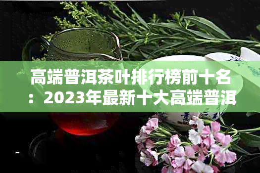 高端普洱茶叶排行榜前十名：2023年最新十大高端普洱茶排名