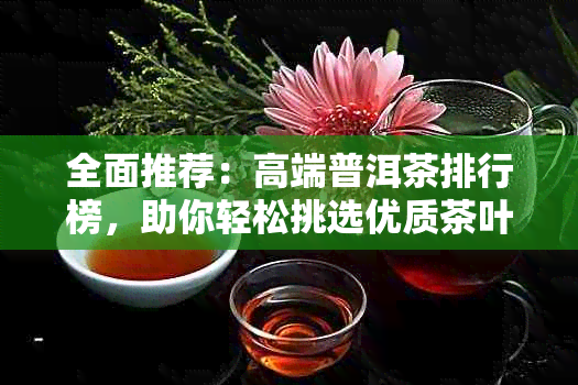 全面推荐：高端普洱茶排行榜，助你轻松挑选优质茶叶