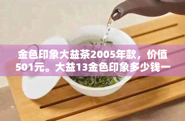 金色印象大益茶2005年款，价值501元。大益13金色印象多少钱一瓶？