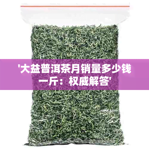 '大益普洱茶月销量多少钱一斤：权威解答'