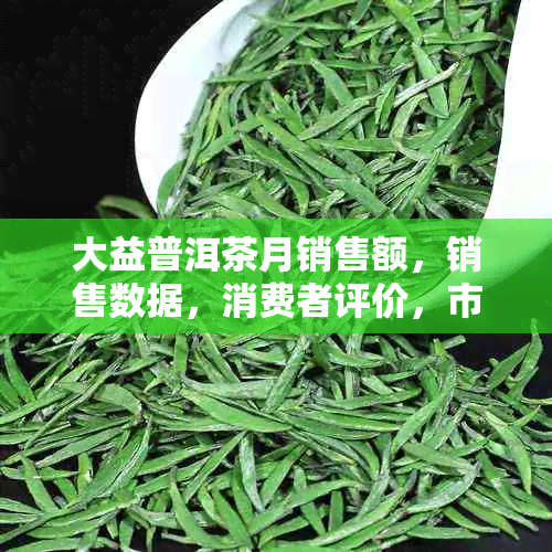 大益普洱茶月销售额，销售数据，消费者评价，市场表现分析