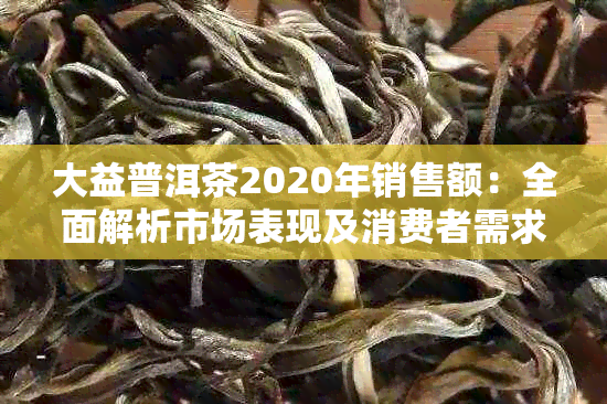 大益普洱茶2020年销售额：全面解析市场表现及消费者需求，助力选购优质茶叶