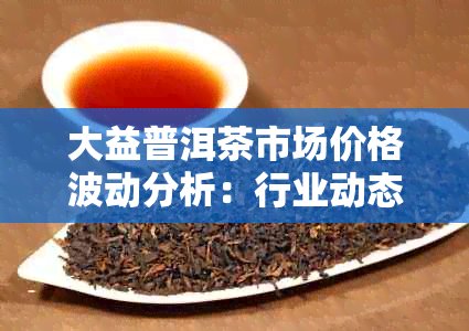 大益普洱茶市场价格波动分析：行业动态与投资前景探讨