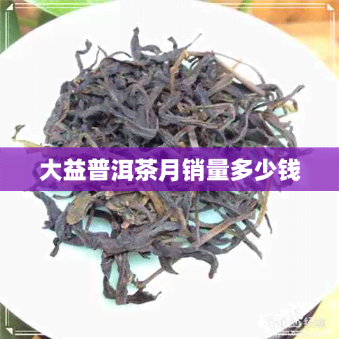 大益普洱茶月销量多少钱