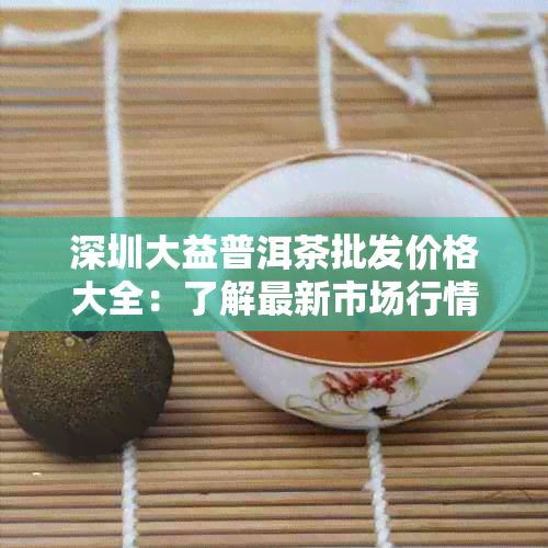 深圳大益普洱茶批发价格大全：了解最新市场行情与优质供应商信息