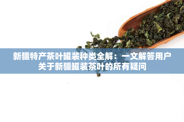 新疆特产茶叶罐装种类全解：一文解答用户关于新疆罐装茶叶的所有疑问