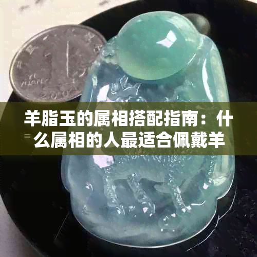 羊脂玉的属相搭配指南：什么属相的人最适合佩戴羊脂玉？