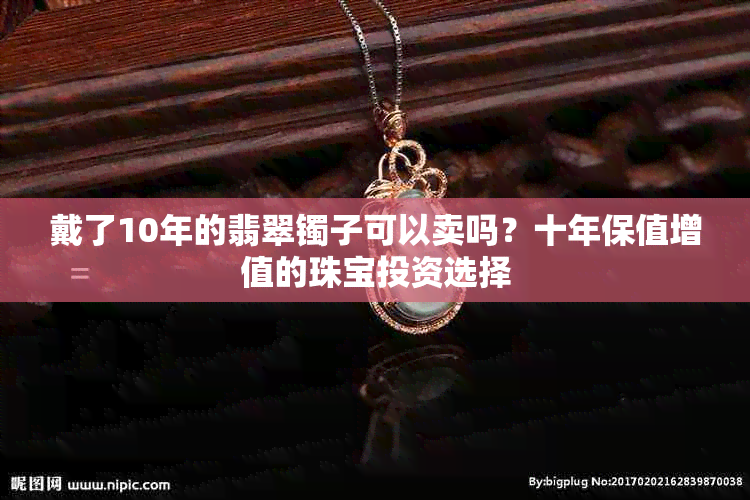 戴了10年的翡翠镯子可以卖吗？十年保值增值的珠宝投资选择