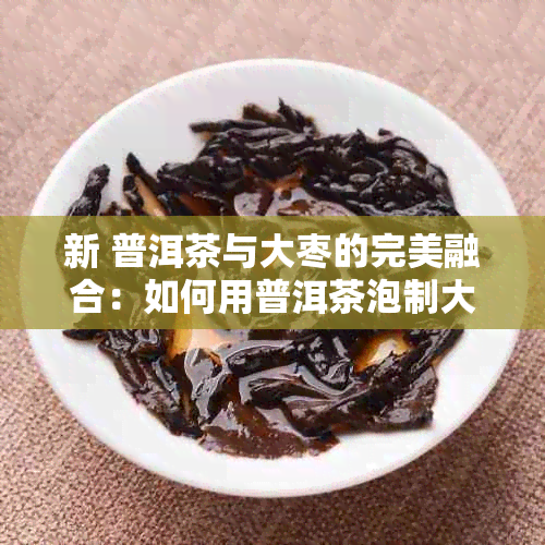 新 普洱茶与大枣的完美融合：如何用普洱茶泡制大枣茶？