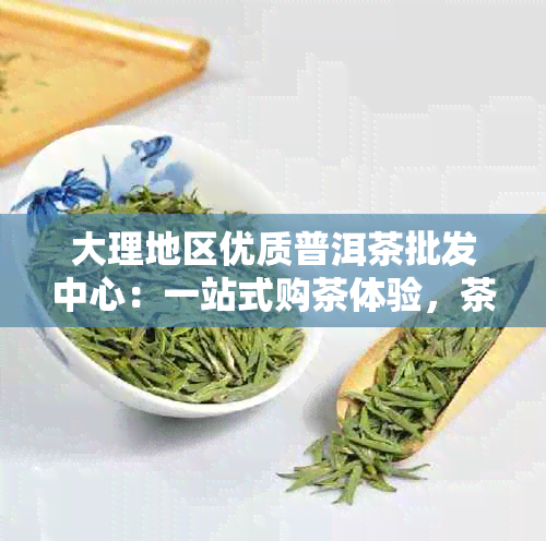 大理地区优质普洱茶批发中心：一站式购茶体验，茶叶品质保证，价格合理