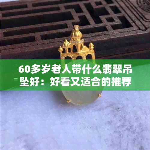 60多岁老人带什么翡翠吊坠好：好看又适合的推荐