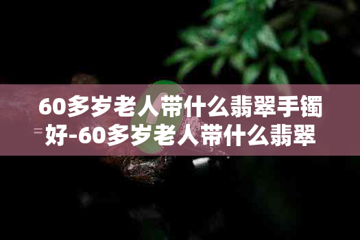 60多岁老人带什么翡翠手镯好-60多岁老人带什么翡翠手镯好呢