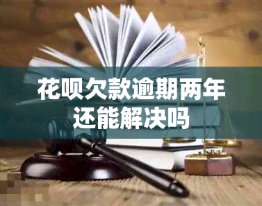 花呗欠款逾期两年还能解决吗