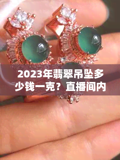 2023年翡翠吊坠多少钱一克？直播间内最合适价格与最新款款式解析！