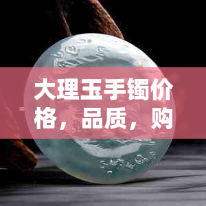 大理玉手镯价格，品质，购买指南，2023年市场行情分析