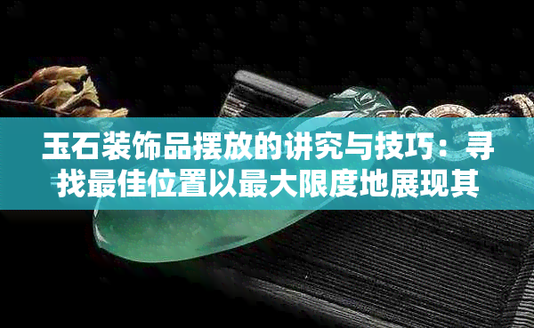 玉石装饰品摆放的讲究与技巧：寻找更佳位置以更大限度地展现其价值与美感