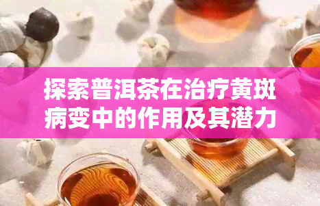 探索普洱茶在治疗黄斑病变中的作用及其潜力：榛勮因素的影响