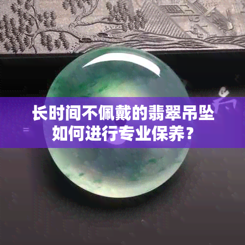 长时间不佩戴的翡翠吊坠如何进行专业保养？