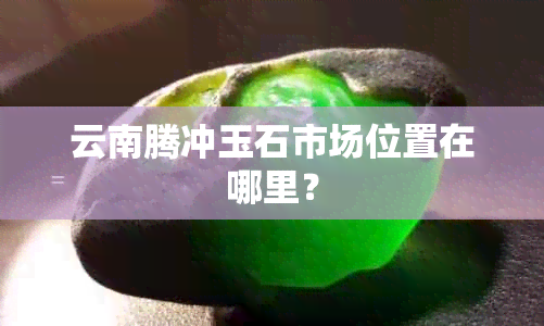 云南腾冲玉石市场位置在哪里？