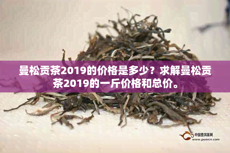 曼松贡茶2019的价格是多少？求解曼松贡茶2019的一斤价格和总价。