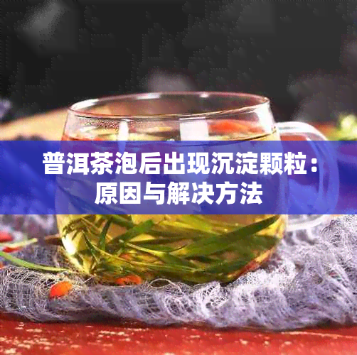 普洱茶泡后出现沉淀颗粒：原因与解决方法