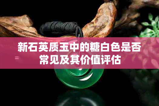 新石英质玉中的糖白色是否常见及其价值评估