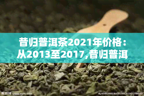 昔归普洱茶2021年价格：从2013至2017,昔归普洱茶的价格走势全解析