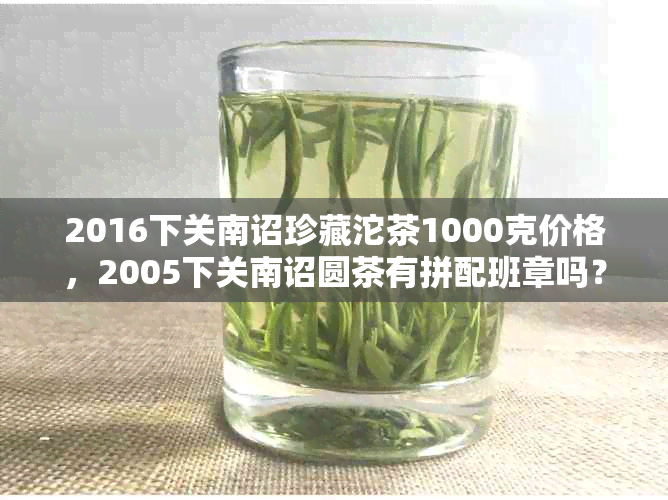 2016下关南诏珍藏沱茶1000克价格，2005下关南诏圆茶有拼配班章吗？