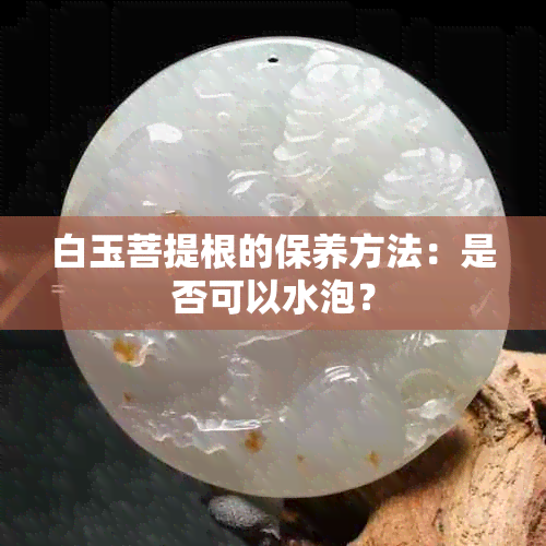 白玉菩提根的保养方法：是否可以水泡？