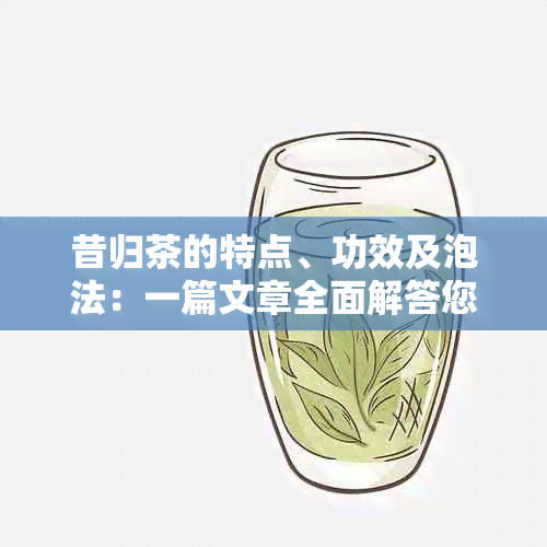 昔归茶的特点、功效及泡法：一篇文章全面解答您的疑问