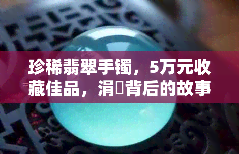 珍稀翡翠手镯，5万元收藏佳品，涓囧背后的故事与价值