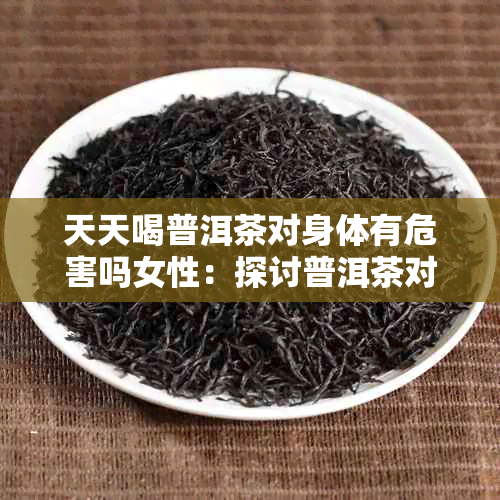 天天喝普洱茶对身体有危害吗女性：探讨普洱茶对女性健的潜在影响