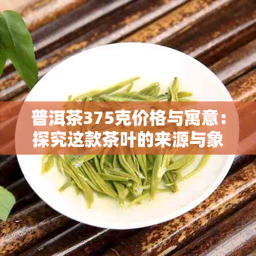 普洱茶375克价格与寓意：探究这款茶叶的来源与象征意义