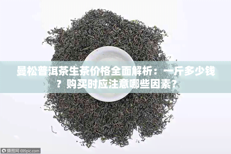 曼松普洱茶生茶价格全面解析：一斤多少钱？购买时应注意哪些因素？