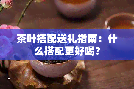 茶叶搭配送礼指南：什么搭配更好喝？