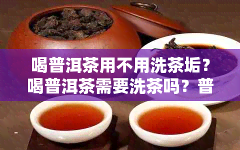 喝普洱茶用不用洗茶垢？喝普洱茶需要洗茶吗？普洱茶用清洗吗？