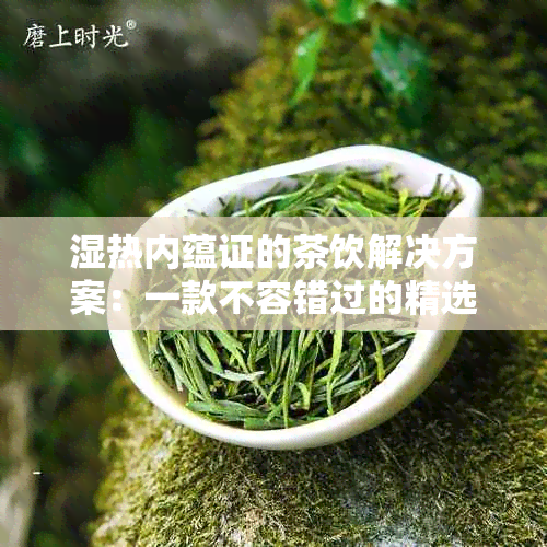 湿热内蕴证的茶饮解决方案：一款不容错过的精选茶单