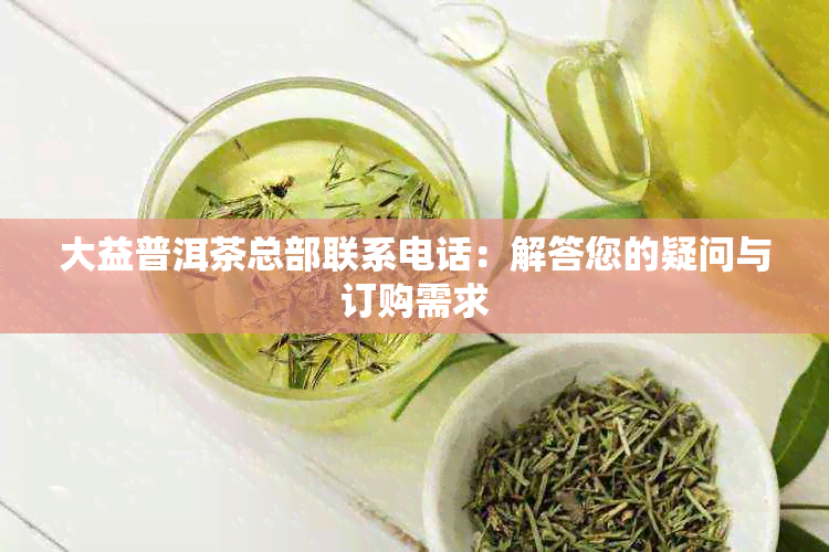 大益普洱茶总部联系电话：解答您的疑问与订购需求