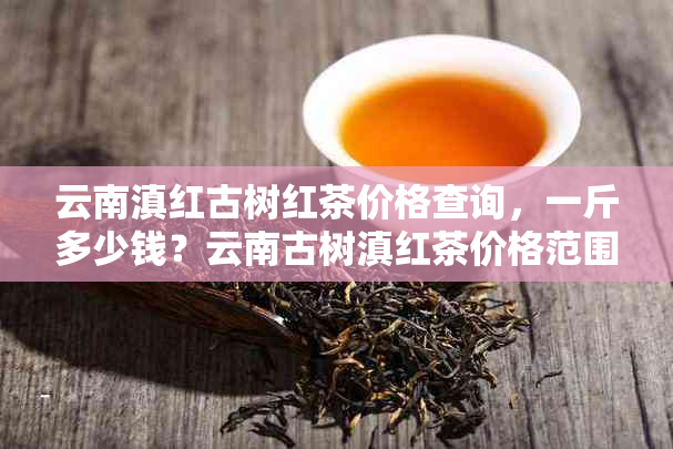 云南滇红古树红茶价格查询，一斤多少钱？云南古树滇红茶价格范围