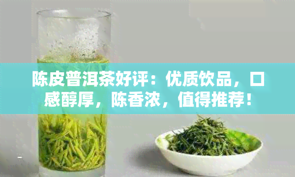 陈皮普洱茶好评：优质饮品，口感醇厚，陈香浓，值得推荐！