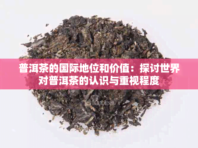 普洱茶的国际地位和价值：探讨世界对普洱茶的认识与重视程度