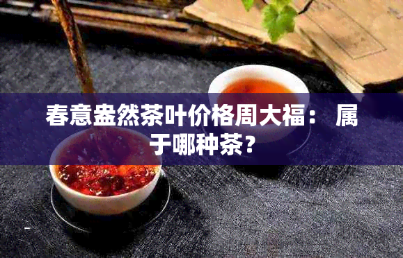 春意盎然茶叶价格周大福： 属于哪种茶？