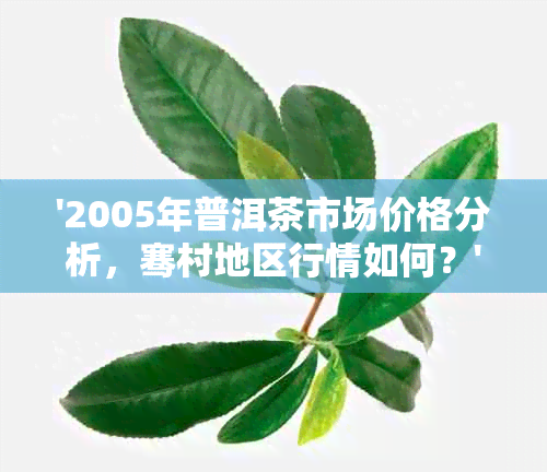 '2005年普洱茶市场价格分析，骞村地区行情如何？'