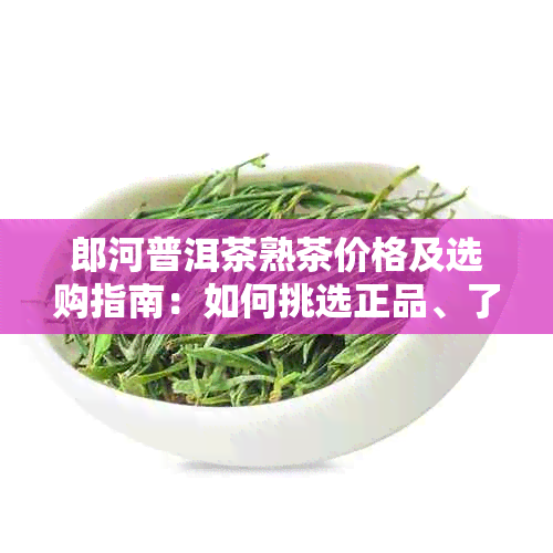 郎河普洱茶熟茶价格及选购指南：如何挑选正品、了解市场行情和购买地点