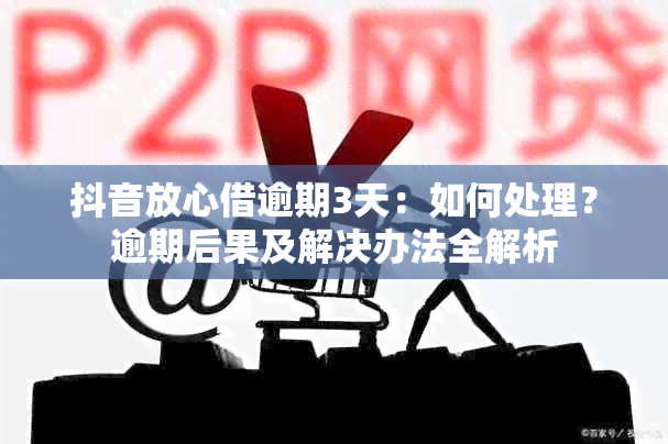 抖音放心借逾期3天：如何处理？逾期后果及解决办法全解析