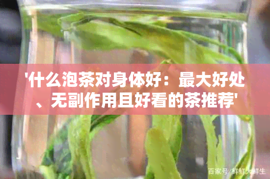 '什么泡茶对身体好：更大好处、无副作用且好看的茶推荐'