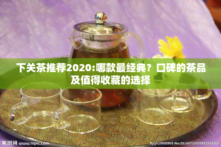 下关茶推荐2020:哪款最经典？口碑的茶品及值得收藏的选择